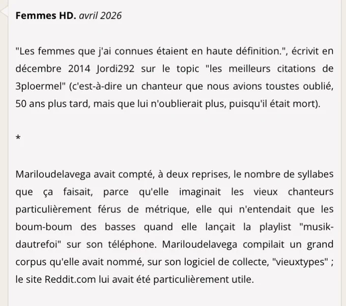 Texte : Femmes HD. avril 2026

"Les femmes que j'ai connues étaient en haute définition.", écrivit en décembre 2014 Jordi292 sur le topic "les meilleurs citations de 3ploermel" (c'est-à-dire un chanteur que nous avions toustes oublié, 50 ans plus tard, mais que lui n'oublierait plus, puisqu'il était mort).

*

Mariloudelavega avait compté, à deux reprises, le nombre de syllabes que ça faisait, parce qu'elle imaginait les vieux chanteurs particulièrement férus de métrique, elle qui n'entendait que les boum-boum des basses quand elle lançait la playlist "musik-dautrefoi" sur son téléphone. Mariloudelavega compilait un grand corpus qu'elle avait nommé, sur son logiciel de collecte, "vieuxtypes" ; le site Reddit.com lui avait été particulièrement utile.