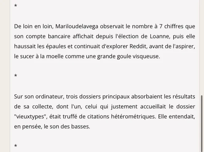 De loin en loin, Mariloudelavega observait le nombre à 7 chiffres que son compte bancaire affichait depuis l'élection de Loanne, puis elle haussait les épaules et continuait d'explorer Reddit, avant de l'aspirer, le sucer à la moelle comme une grande goule visqueuse.

*

Sur son ordinateur, trois dossiers principaux absorbaient les résultats de sa collecte, dont l'un, celui qui justement accueillait le dossier "vieuxtypes", était truffé de citations hétérométriques. Elle entendait, en pensée, le son des basses.