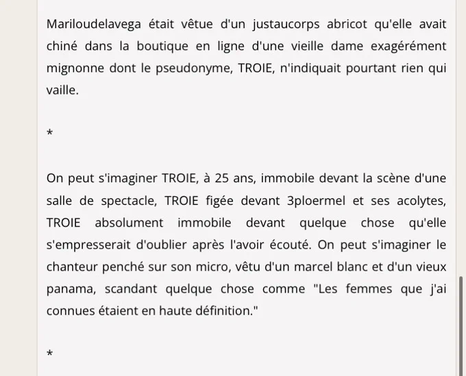 Mariloudelavega était vêtue d'un justaucorps abricot qu'elle avait chiné dans la boutique en ligne d'une vieille dame exagérément mignonne dont le pseudonyme, TROIE, n'indiquait pourtant rien qui vaille.

*

On peut s'imaginer TROIE, à 25 ans, immobile devant la scène d'une salle de spectacle, TROIE figée devant 3ploermel et ses acolytes, TROIE absolument immobile devant quelque chose qu'elle s'empresserait d'oublier après l'avoir écouté. On peut s'imaginer le chanteur penché sur son micro, vêtu d'un marcel blanc et d'un vieux panama, scandant quelque chose comme "Les femmes que j'ai connues étaient en haute définition."