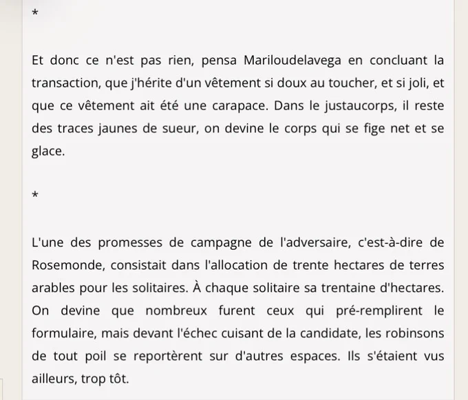 Et donc ce n'est pas rien, pensa Mariloudelavega en concluant la transaction, que j'hérite d'un vêtement si doux au toucher, et si joli, et que ce vêtement ait été une carapace. Dans le justaucorps, il reste des traces jaunes de sueur, on devine le corps qui se fige net et se glace.

*

L'une des promesses de campagne de l'adversaire, c'est-à-dire de Rosemonde, consistait dans l'allocation de trente hectares de terres arables pour les solitaires. À chaque solitaire sa trentaine d'hectares. On devine que nombreux furent ceux qui pré-remplirent le formulaire, mais devant l'échec cuisant de la candidate, les robinsons de tout poil se reportèrent sur d'autres espaces. Ils s'étaient vus ailleurs, trop tôt.