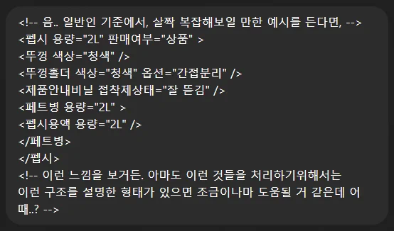 <!-- 음.. 일반인 기준에서, 살짝 복잡해보일 만한 예시를 든다면, --> 
<펩시 용량="2L" 판매여부="상품" > 
<뚜껑 색상="청색" /> 
<뚜껑홀더 색상="청색" 옵션="간접분리" /> 
<제품안내비닐 접착제상태="잘 뜯김" /> 
<페트병 용량="2L" > 
<펩시용액 용량="2L" /> 
</페트병> 
</펩시> 
<!-- 이런 느낌을 보거든. 아마도 이런 것들을 처리하기위해서는 
이런 구조를 설명한 형태가 있으면 조금이나마 도움될 거 같은데 어때..? -->