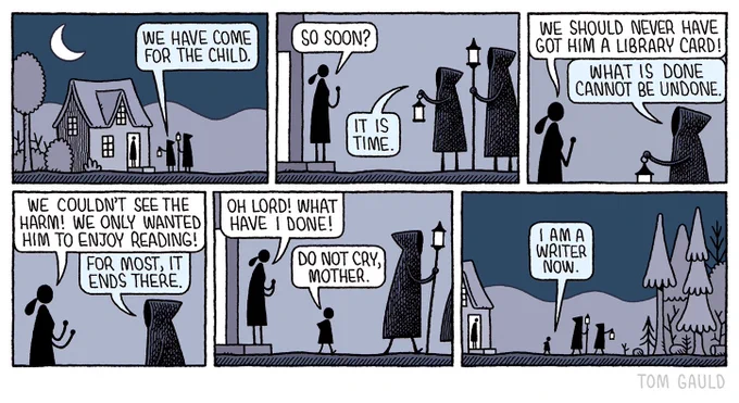 Two hooded figures with lamps approach a moonlit, isolated cottage.
A woman answers the door.
We have come for the child, says the hooded figure
So soon? she asks
It is time, says the hooded figure.
The woman is distraught. We should never have got him a library card!
What is done cannot be undone, says the hooded figure
We couldn’t see the harm! We just wanted him to enjoy reading! 
For most, it ends there, says the hooded figure, turning away and walking into the wilderness
Oh lord, What have I done! says the woman,
the child walks past her and out into the darkness with them.
Do not cry mother. 
I am a writer now.