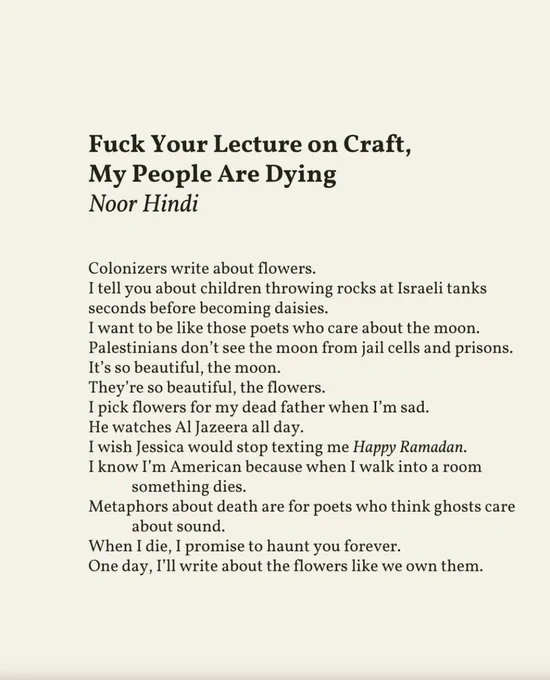 Poem text: 

Colonizers write about flowers.
I tell you about children throwing rocks at Israeli tanks
seconds before becoming daisies.
I want to be like those poets who care about the moon.
Palestinians don’t see the moon from jail cells and prisons.
It’s so beautiful, the moon.
They’re so beautiful, the flowers.
I pick flowers for my dead father when I’m sad.
He watches Al Jazeera all day.
I wish Jessica would stop texting me Happy Ramadan.
I know I’m American because when I walk into a room something dies.
Metaphors about death are for poets who think ghosts care about sound.
When I die, I promise to haunt you forever.
One day, I’ll write about the flowers like we own them.