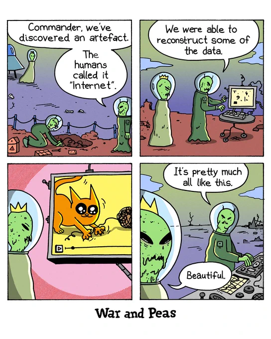 4-panel comic by War and Peas Panel 1: Two green alien astronauts at an archaeological dig on post-apocalyptic Earth. One alien says to a crowned alien that's just arriving, "Commander, we've discovered an artefact. The humans called it 'Internet'." Panel 2: The two aliens stand beside a wheeled computer console on the ruined Earth surface. The alien at the keyboard says, "We were able to reconstruct some of the data." Panel 3: The crowned alien watches a screen showing an orange cat batting at a ball of yarn. Panel 4: Close-up of the crowned alien crying green tears. The other alien says, "It's pretty much all like this." The crowned alien replies, "Beautiful."