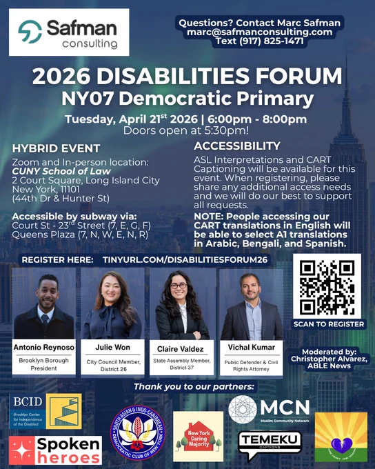 Flyer for “2026 Disabilities Forum – NY07 Democratic Primary,” hosted by Safman Consulting. Event is Tuesday, April 21, 2026 from 6–8pm (doors 5:30pm), hybrid via Zoom and in person at CUNY School of Law in Long Island City, NYC. Accessibility includes ASL interpretation and CART captioning with AI translations in Arabic, Bengali, and Spanish. Speakers include Antonio Reynoso (Brooklyn Borough President), Julie Won (NYC Council Member, District 26), Claire Valdez (State Assembly Member, District 37), and Vichal Kumar (public defender and civil rights attorney). Moderated by Christopher Alvarez of ABLE News. Registration link and QR code included, with partner organizations listed at the bottom.
https://us06web.zoom.us/meeting/register/Rz-lOiukTFaf7O3Nz2xHhw