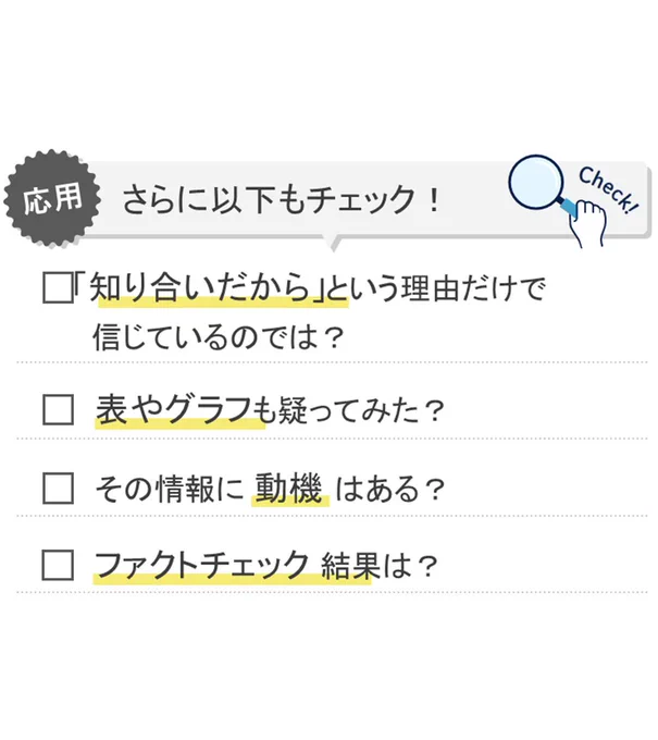 応用　さらに以下もチェック！
・「知り合いだから」という理由だけで信じているのでは？
・表やグラフも疑ってみた？
・その情報に動機はある？
・ファクトチェック結果は？