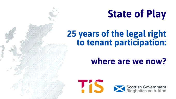  Blue text reads “State of Play 25 years of the legal right to tenant participation: where are we now? To the left of the image is a blue map of Scotland on a white background. The TIS and Scottish Government logos are visible underneath the text.  