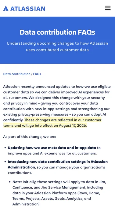 Atlassian recently announced updates to how we use eligible customer data so we can deliver improved AI experiences for all customers. We designed this change with your security and privacy in mind - giving you control over your data contribution with new in-app settings and strengthening our existing privacy-preserving measures - so you can adopt AI confidently. These changes are reflected in our customer terms and will go into effect on August 17, 2026.

As part of this change, we are:

Updating how we use metadata and in-app data to improve apps and AI experiences for all customers.
Introducing new data contribution settings in Atlassian Administration, so you can manage your organization’s contributions.
Note: Initially, these settings will apply to data in Jira, Confluence, and Jira Service Management, including data in your Atlassian Platform apps (Rovo, Home, Teams, Projects, Assets, Goals, Analytics, and Administration).
Strengthening our existing privacy‑preserving measures, i
