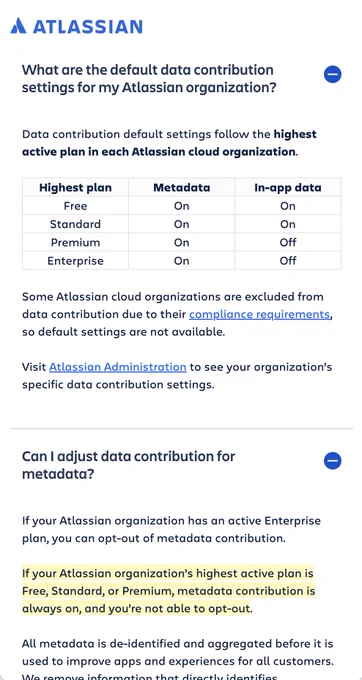 
Data contribution default settings follow the highest active plan in each Atlassian cloud organization.

Some Atlassian cloud organizations are excluded from data contribution due to their compliance requirements, so default settings are not available.


If your Atlassian organization has an active Enterprise plan, you can opt-out of metadata contribution.

If your Atlassian organization’s highest active plan is Free, Standard, or Premium, metadata contribution is always on, and you’re not able to opt-out.

All metadata is de-identified and aggregated before it is used to improve apps and experiences for all customers. We remove information that directly identifies individuals, such as name and email addresses.

You can learn more about what metadata is, how it's protected, and how it's used in the documentation.

Please note: some Atlassian organizations, including those with c