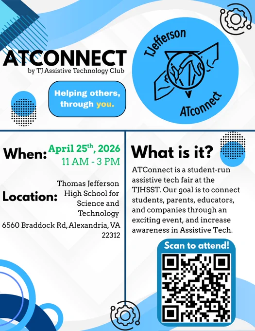 AT Connect Fair
saturday, april 25th 2026
thomas jefferson high school
6560 braddock road, alexandria , VA
22312

Get ready to explore the future of accessibility at ATConnect! 🚀

Join us on April 25th, 2026, from 11 AM - 3 PM at Thomas Jefferson High School (6560 Braddock Rd, Alexandria, VA 22312) for a student-run assistive tech fair. We're connecting students, parents, educators, and companies to showcase the power of technology in increasing independence!

When: April 25th, 2026 | 11 AM - 3 PM
Where: TJHSST | 6560 Braddock Rd, Alexandria, VA
Scan to attend!