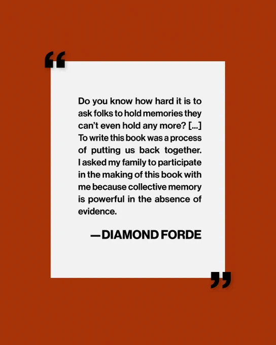 An excerpt from one of Diamond Forde's answer in her interview: "Do you know how hard it is to ask folks to hold memories they can't even hold any more? [...] To write this book was a process of putting us back together. I asked my family to participate in the making of this book with me because collective memory is powerful in the absence of evidence." 