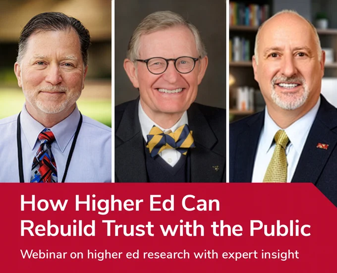 Headshots of researchers, from left to right: Stephen M. Gavazzi, professor of human sciences and director of Research Center CHRR at The Ohio State University; President Emeritus E. Gordon Gee, one of the most respected voices in higher education; David V. Rosowsky, senior advisor to the president at Arizona State University

Text overlay: 
How Higher Ed Can Rebuild Trust with the Public
Webinar on higher ed research with expert insight