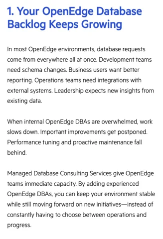 1. Your OpenEdge Database
Backlog Keeps Growing
In most OpenEdge environments, database requests come from everywhere all at once. Development teams need schema changes. Business users want better reporting. Operations teams need integrations with external systems. Leadership expects new insights from existing data.
When internal OpenEdge DBAs are overwhelmed, work slows down. Important improvements get postponed.
Performance tuning and proactive maintenance fall behind.
Managed Database Consulting Services give OpenEdge teams immediate capacity. By adding experienced OpenEdge DBAs, you can keep your environment stable while still moving forward on new initiatives-instead of constantly having to choose between operations and progress.