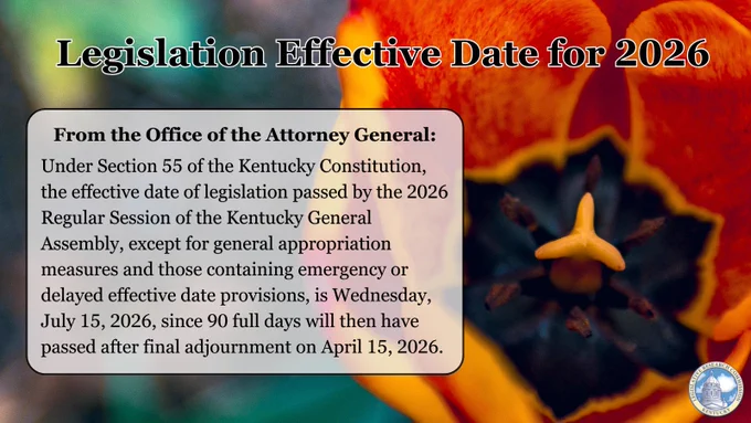 Legislation Effective Date for 2026: 
From the Office of the Attorney General:
Under Section 55 of the Kentucky Constitution, the effective date of legislation passed by the 2026 Regular Session of the Kentucky General Assembly, except for general appropriation measures and those containing emergency or delayed effective date provisions, is Wednesday, July 15, 2026, since 90 full days will then have passed after final adjournment on April 15, 2026.