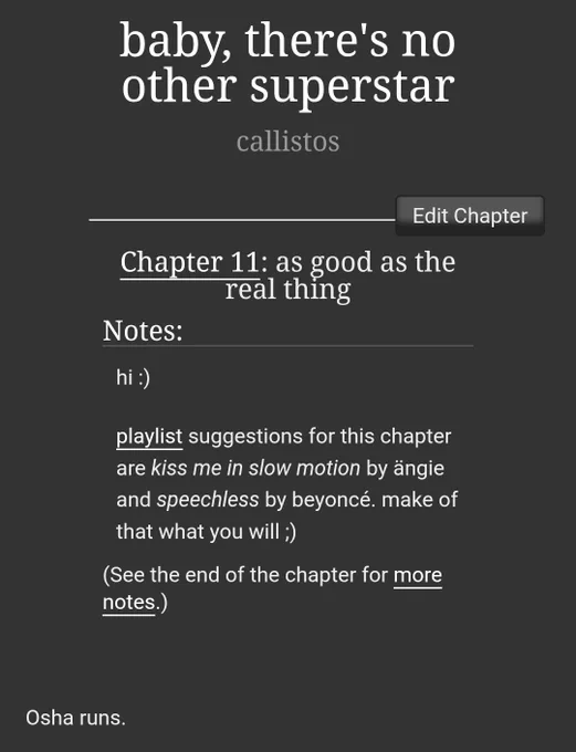 screenshot of fanfic on ao3: baby, there's no other superstar by callistos 

Chapter 11: as good as the real thing

Notes:
hi :)

playlist suggestions for this chapter are kiss me in slow motion by ängie and speechless by beyoncé. make of that what you will ;)

(See the end of the chapter for more notes.)

Chapter Text
Osha runs. 