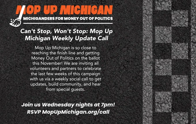 MICHIGANDERS FOR MONEY OUT OF POLITICS

Can't Stop, Won't Stop: Mop Up Michigan Weekly Update Call

Mop Up Michigan is so close to reaching the finish line and getting Money Out of Politics on the ballot this November! We are inviting all volunteers and partners to celebrate the last few weeks of this campaign with us via a weekly social call to get updates, build community, and hear from special guests.

Join us Wednesday nights at 7pm!

RSVP MopUpMichigan.org/call