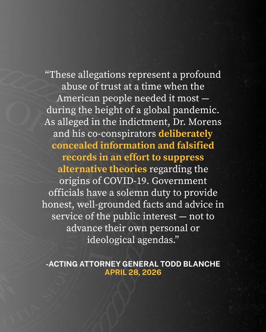 “These allegations represent a profound abuse of trust at a time when the American people needed it most — during the height of a global pandemic,” said Acting Attorney General Todd Blanche. “As alleged in the indictment, Dr. Morens and his co-conspirators deliberately concealed information and falsified records in an effort to suppress alternative theories regarding the origins of COVID-19. Government officials have a solemn duty to provide honest, well-grounded facts and advice in service of the public interest — not to advance their own personal or ideological agendas.”