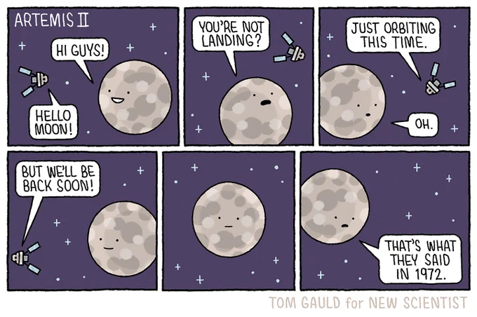 Title: Artemis 2

Panel 1: 
Moon "Hi guys!"
Artemis 2"Hello Moon!"

Panel 2:
Moon "You're not landing"

Panel 3:
Artemis 2 "Just orbiting this time."
Moon "Oh."

Panel 4:
Artemis 2, leaving "But we'll be back soon."

Panel 5:
Moon thinking...

Panel 6:
Moon, sadly "That's what they said in 1972."