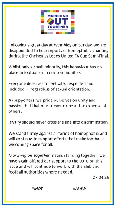 Following a great day at Wembley on Sunday, we are disappointed to hear reports of homophobic chanting during the Chelsea vs Leeds United FA Cup Semi-Final.

Whilst only a small minority, this behaviour has no place in football or in our communities. 

Everyone deserves to feel safe, respected and included — regardless of sexual orientation.

As supporters, we pride ourselves on unity and passion, but that must never come at the expense of others. 

Rivalry should never cross the line into discrimination.
We stand firmly against all forms of homophobia and will continue to support efforts that make football a welcoming space for all.

Marching on Together means standing together; we have again offered our support to the LUFC on this issue and will continue to work with the club and football authorities where needed. 

#MOT #ALAW
