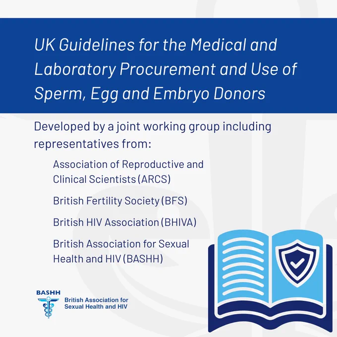 UK Guidelines for the Medical and Laboratory Procurement and Use of Sperm, Egg and Embryo Donors
Developed by a joint working group including representatives from
Association of Reproductive and Clinical Scientists (ARCS)
British Fertility Society (BFS)
British Association for Sexual Health and HIV (BHIVA)
British Association for Sexual Health & HIV (BASHH)