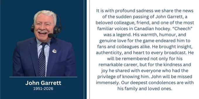 It is with profound sadness we share the news of the sudden passing of John Garrett, a beloved colleague, friend, and one of the most familiar voices in Canadian hockey. “Cheech” was a legend. His warmth, humour, and genuine love for the game endeared him to fans and colleagues alike. He brought insight, authenticity, and heart to every broadcast. He will be remembered not only for his remarkable career, but for the kindness and joy he shared with everyone who had the privilege of knowing him. John will be missed immensely. Our deepest condolences are with his family and loved ones.