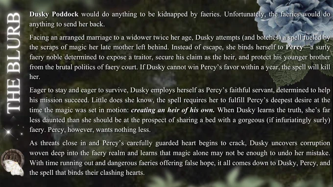 The Blurb. Dusky Poddock would do anything to be kidnapped by faeries. Unfortunately, the faeries would do anything to send her back. Facing an arranged marriage to a widower twice her age, Dusky attempts (and botches) a spell fueled by the scraps of magic her late mother left behind. Instead of escape, she binds herself to Percy—a surly faery noble determined to expose a traitor, secure his claim as the heir, and protect his younger brother from the brutal politics of faery court. If Dusky cannot win Percy’s favor within a year, the spell will kill her. Eager to stay and eager to survive, Dusky employs herself as Percy’s faithful servant, determined to help his mission succeed. Little does she know, the spell requires her to fulfill Percy’s deepest desire at the time the magic was set in motion: creating an heir of his own. When Dusky learns the truth, she’s far less daunted than she should be at the prospect of sharing a bed with a gorgeous (if infuriatingly surly) faery. Percy, ...