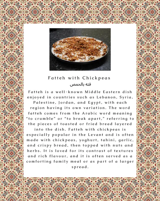 Large dish of fatteh, topped with chickpeas, fried bread, and nuts. Text: “Fatteh with chickpeas: Fatteh is a well-known Middle Eastern dish enjoyed in countries such as Lebanon, Syria, Palestine, Jordan, and Egypt, with each region having its own variation. The word fatteh comes from the Arabic word meaning ‘to crumble’ or ‘to break apart,’ referring to the pieces of toasted or fried bread layered into the dish. Fatteh with chickpeas is especially popular in the Levant and is often made with chickpeas, yoghurt, tahini, garlic, and crispy bread, the topped with nuts and herbs. It is loved for its contrast of textures and rich flavour, and it is often served as a comforting family meal or as part of a larger spread”. In the background, there is a graphic of Islamic-inspired mosaics and tiles.