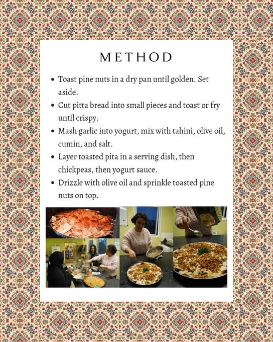 Text: “Method: Toast pine nuts in a dry pan until golden. Set aside. Cut pitta bread into small pieces and toast or fry until crispy. Mash garlic into yogurt, mix with tahini, olive oil, cumin, and salt. Layer toasted pita in a serving dish, then chickpeas, then yogurt sauce. Drizzle with olive oil and sprinkle toasted pine nuts on top” Below the text, there is a collage of people preparing the fatteh. One photo shows a close-up of the bread being toasted, another shows three people preparing the fatteh, and the other two shows a person adding the garnish to the fatteh with a spoon. The text and photos are framed by graphics that resemble Islamic tiles or mosaics.