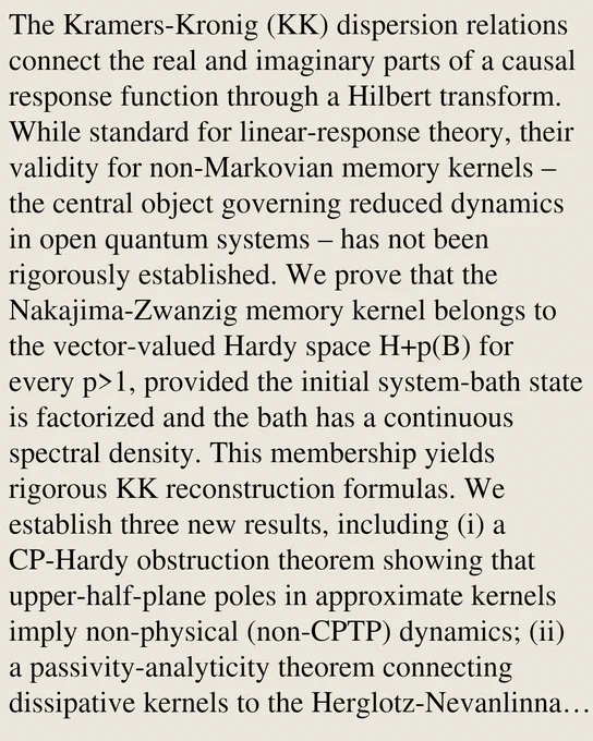 The Kramers-Kronig (KK) dispersion relations connect the real and imaginary parts of a causal response function through a Hilbert transform. While standard for linear-response theory, their validity for non-Markovian memory kernels – the central object governing reduced dynamics in open quantum systems – has not been rigorously established. We prove that the Nakajima-Zwanzig memory kernel belongs to the vector-valued Hardy space H p(B) for every p>1, provided the initial system-bath state is factorized and the bath has a continuous spectral density. This membership yields rigorous KK reconstruction formulas. We establish three new results, including (i) a CP-Hardy obstruction theorem showing that upper-half-plane poles in approximate kernels imply non-physical (non-CPTP) dynamics; (ii) a passivity-analyticity theorem connecting dissipative kernels to the Herglotz-Nevanlinna class, realizing Gavassino's stability-causality chain for open quantum systems; and (iii) a moment-based Carlema