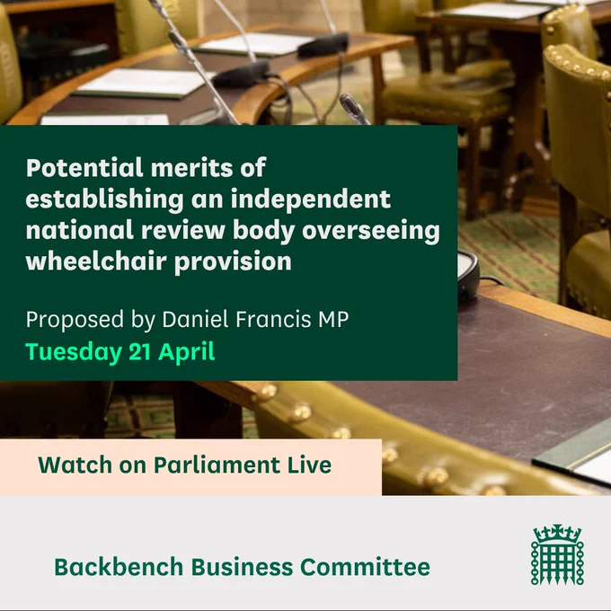 Graphic with an image of WH microphones and the text: Potential merits of establishing an independent national review body overseeing wheelchair provision.
Proposed by Daniel Francis MP
Tuesday 21 April
Watch on Parliament Live
Backbench Business Committee