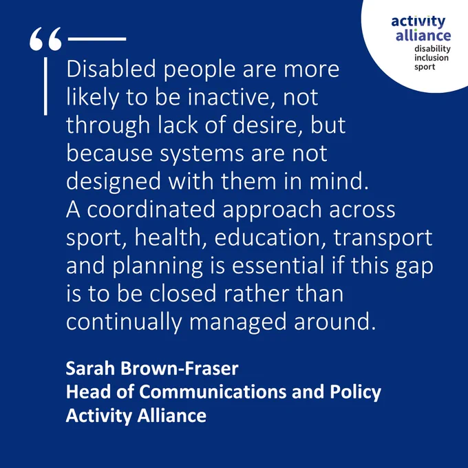 Disabled people are more likely to be inactive, not through lack of desire, but because systems are not designed with them in mind. 
A coordinated approach across sport, health, education, transport and planning is essential if this gap is to be closed rather than continually managed around.
Sarah Brown-Fraser
Head of Communications and Policy
Activity Alliance