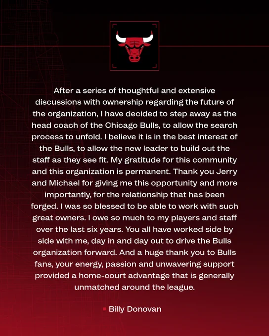 "After a series of thoughtful and extensive discussions with ownership regarding the future of the organization, I have decided to step away as the head coach of the Chicago Bulls, to allow the search process to unfold. I believe it is in the best interest of the Bulls, to allow the new leader to build out the staff as they see fit. My gratitude for this community and this organization is permanent. Thank you Jerry and Michael for giving me this opportunity and more importantly, for the relationship that has been forged. I was so blessed to be able to work with such great owners. I owe so much to my players and staff over the last six years. You all have worked side by side with me, day in and day out to drive the Bulls organization forward. And a huge thank you to Bulls fans, your energy, passion and unwavering support provided a home-court advantage that is generally unmatched around the league." -Billy Donovan