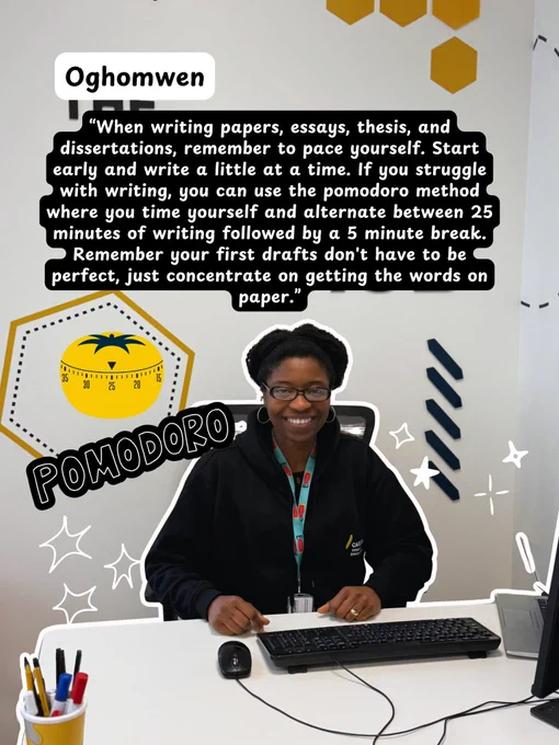Image of Oghomwen with her top tip: “When writing papers, essays, thesis, and dissertations, remember to pace yourself. Start early and write a little at a time. If you struggle with writing, you can use the polmodoro method where you time yourself and alternate between 25 minutes of writing followed by a 5 minute break. Remember your first drafts don't have to be perfect, just concentrate on getting the words on paper.”