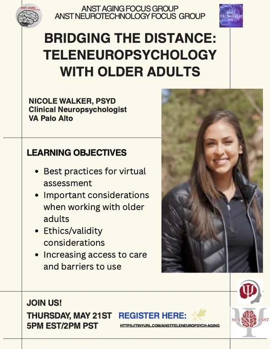 The flyer is a light tan color and reads: ANST AGING FOCUS GROUP and ANST NEUROTECHNOLOGY FOCUS GROUP. BRIDGING THE DISTANCE: TELENEUROPSYCHOLOGY WITH OLDER ADULTS NICOLE WALKER, PSYD Clinical Neuropsychologist VA Palo Alto LEARNING OBJECTIVES Best practices for virtual assessment Important considerations when working with older adults Ethics/validity considerations Increasing access to care and barriers to use JOIN US! THURSDAY , MAY 21ST 5PM EST/2PM PST REGISTER HERE: HTTPS://TINYURL.COM/ANST - TELENEUROPSYCH-AGING.  It contains the logos for the ANST Aging Focus group, ANST Neurotech Focus group, INS symbol, and ANST logo. And a headshot of the speaker.