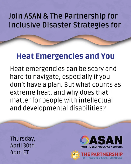 Graphic reads “Join ASAN & The Partnership for Inclusive Disaster Strategies for Heat Emergencies and You. Heat emergencies can be scary and hard to navigate, especially if you don’t have a plan. But what counts as extreme heat, and why does that matter for people with intellectual and developmental disabilities? Thursday, April 30th, 4pm ET. The Autistic Self Advocacy Network and The Partnership for Inclusive Disaster Strategies logos appear at the bottom right. 