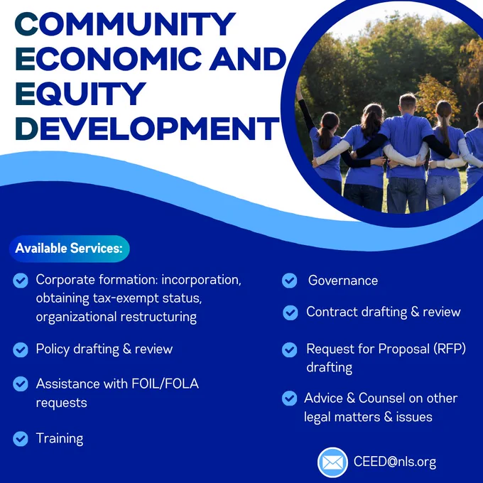 Community Economic and Equity Development flyer in blue and white with image of a team with arms locked together. Available services: Available Services:
Corporate formation (incorporation, obtaining tax-exempt status, organizational restructuring), Policy drafting & review, Request for Proposal (RFP) drafting, Contract drafting & review, Governance, Assistance with FOIL/FOLA requests, Training, Advice & Counsel on other legal matters & issues. Email CEED@nls.org