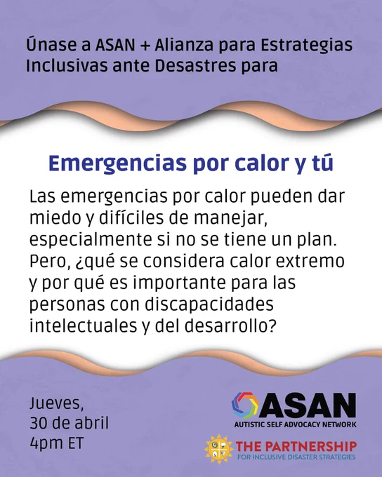 Gráfico lee “Únase a ASAN   Alianza para Estrategias Inclusivas ante Desastres para Emergencias por calor y tú. Las emergencias por calor pueden dar miedo y difíciles de manejar, especialmente si no se tiene un plan. Pero, ¿qué se considera calor extremo y por qué es importante para las personas con discapacidades intelectuales y del desarrollo? Jueves, 30 de abril, 4pm ET. Los logotipos de Autistic Self Advocacy Network y La Alianza para Estrategias Inclusivas ante Desastres aparecen en la parte inferior derecha.