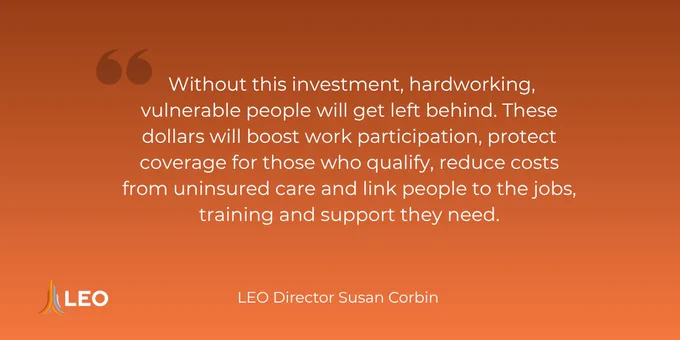 Quote from LEO Director Susan Corbin on investment benefits for vulnerable workers, emphasizing job support and reduced uninsured care costs:  "Without this investment, hardworking, vulnerable people will get left behind. These dollars will boost work participation, protect coverage for those who qualify, reduce costs from uninsured care and link people to the jobs, training and support they need."