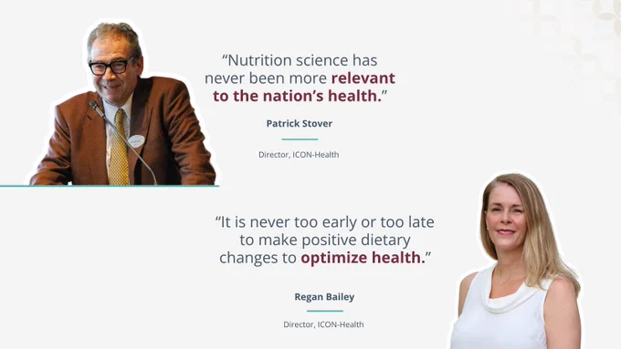 A graphic featuring two quotes. The top half includes a cutout photo of Patrick Stover speaking at a microphone next to the text: "'Nutrition science has never been more relevant to the nation's health.' Patrick Stover, Director, ICON-Health." The bottom half features a cutout photo of Regan Bailey next to the text: "'It is never too early or too late to make positive dietary changes to optimize health.' Regan Bailey, Director, ICON-Health."