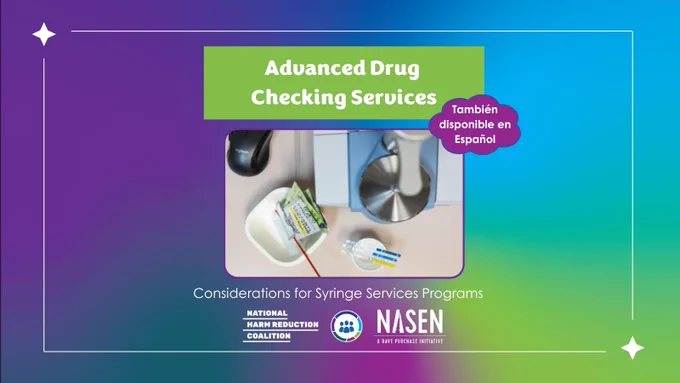 Over blue, purple, and green gradient background, white border with two star-like shapes frames a photo of a drug checking machine with associated supplies below white font over a green text box reading, “Advanced Drug Checking Services”. Purple bubble shape with white font below at right reads, “También disponible en Español”. Below photo is white font reading, “Considerations for Syringe Services Programs”. NHRC, NSSSP, and NASEN logos at bottom middle.