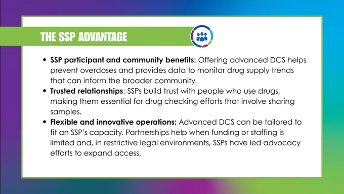 Same gradient background with large white box framed in green. Green border at top left reads, “THE SSP ADVANTAGE” beside NSSSP logo. Black font in bulleted list below reads, “SSP participant and community benefits: Offering advanced DCS helps prevent overdoses and provides data to monitor drug supply trends that can inform the broader community.” “Trusted relationships: SSPs build trust with people who use drugs, making them essential for drug checking efforts that involve sharing samples.” and “Flexible and innovative operations: Advanced DCS can be tailored to fit an SSP’s capacity. Partnerships help when funding or staffing is limited and, in restrictive legal environments, SSPs have led advocacy efforts to expand access.”