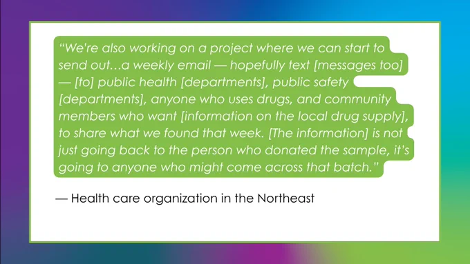 Same gradient background with large white box framed in green. Over green background, white italicized font reads, ““We’re also working on a project where we can start to send out…a weekly email — hopefully text [messages too] — [to] public health [departments], public safety [departments], anyone who uses drugs, and community members who want [information on the local drug supply], to share what we found that week. [The information] is not just going back to the person who donated the sample, it’s going to anyone who might come across that batch.” Black text beside this reads, “— Health care organization in the Northeast”.