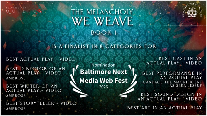 An award announcement for an actual play. The background image is that of a deep bluish green damask wall paper. There is some random splatters that could be mistake for paint or blood. In the top left corner is the "Scarred by Quietus" logo. In the top right is the Othersider Studios logo.

In the foreground it reads "The Melancholy We Weave, Book 1 Is A Finalist in 8 Categories for"

Underneath that is a laurel logo that says "2026 Nomination Baltimore Next Media Webfest"

Underneath that states the following:
"
Best Actual Play - Video

Best Director of an Actual Play - Video
Ambrose

Best Writer of an Actual Play - Video
Ambrose

Best Storyteller - Video
Ambrose

Best Cast in An Actual Play - Video

Best Performance in an Actual Play
Candace the Magnificent as Sera Jessup

Best Sound Design in an Actual Play - Video

Best Art in an Actual Play
"
