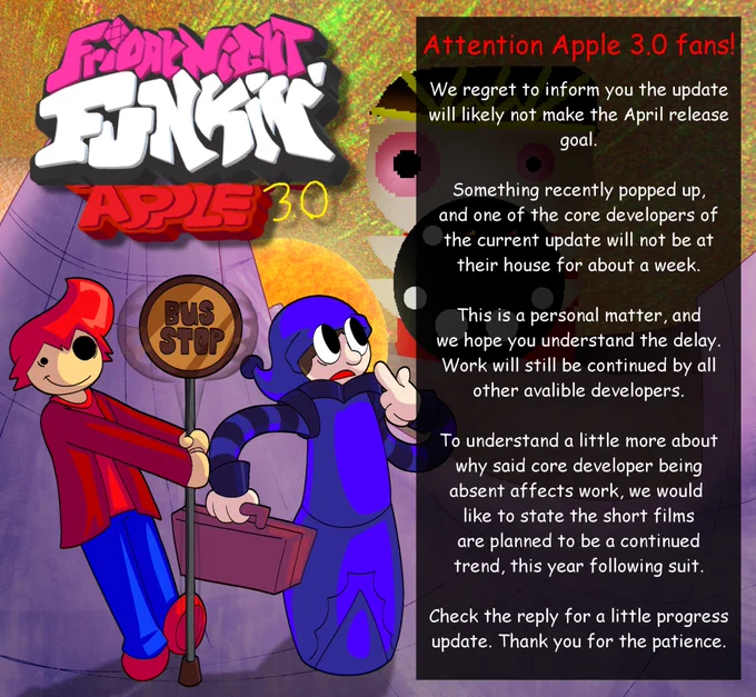 Unfortunate News. 

We regret to inform you the Apple 3.0 update
will likely not make the April release
goal.

Something recently popped up,
and one of the core developers of
the current update will not be at
their house for about a week.

This is a personal matter, and
we hope you understand the delay.
Work will still be continued by all
other avalible developers.

To understand a little more about
why said core developer being
absent affects work, we would 
like to state the short films
are planned to be a continued
trend, this year following suit.

Check the reply for a little progress
update. Thank you for the patience. ✅