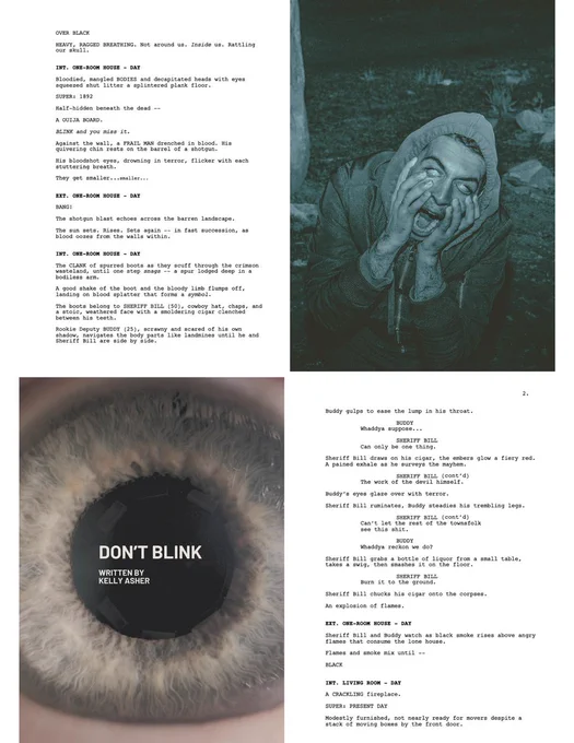 
ECU of an eye with DON'T BLINK, Written by Kelly Asher in white text
A man prying his eyes open.

OVER BLACK
HEAVY, RAGGED BREATHING. Not around us. Inside us. Rattling our skull.
INT. ONE-ROOM HOUSE - DAY
Bloodied, mangled BODIES and decapitated heads with eyes squeezed shut litter a splintered plank floor.
SUPER: 1892
Half-hidden beneath the dead --
A OUIJA BOARD. 
BLINK and you miss it.
Against the wall, a FRAIL MAN drenched in blood. His quivering chin rests on the barrel of a shotgun.
His bloodshot eyes, drowning in terror, flicker with each stuttering breath.
They get smaller...smaller...
EXT. ONE-ROOM HOUSE - DAY
BANG! 
The shotgun blast echoes across the barren landscape.
The sun sets. Rises. Sets again -- in fast succession, as blood oozes from 