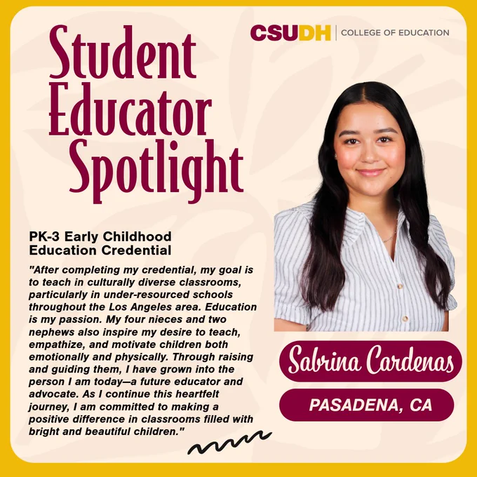 Headshot of Sabrina Cardenas. Text: Student Educator Spotlight. Sabrina Cardenas from Pasadena, California and student in the PK-3 Early Childhood Education Credential. Quote: "After completing my credential, my goal is to teach in culturally diverse classrooms, particularly in under-resourced schools throughout the Los Angeles area. Education is my passion. My four nieces and two nephews also inspire my desire to teach, empathize, and motivate children both emotionally and physically. Through raising and guiding them, I have grown into the person I am today—a future educator and advocate. As I continue this heartfelt journey, I am committed to making a positive difference in classrooms filled with bright and beautiful children." 