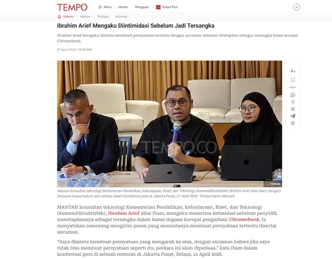 Tangkapan layar artikel Tempo dengan judul "Ibrahim Arief Mengaku Diintimidasi Sebelum Jadi Tersangka"

MANTAN konsultan teknologi Kementerian Pendidikan, Kebudayaan, Riset, dan Teknologi (Kemendikbudristek), Ibrahim Arief alias Ibam, mengaku menerima intimidasi sebelum penyidik menetapkannya sebagai tersangka dalam kasus dugaan korupsi pengadaan Chromebook. Ia menyatakan seseorang mengirim pesan yang memintanya membuat pernyataan tertentu disertai ancaman.

“Saya diminta membuat pernyataan yang mengarah ke atas, dengan ancaman bahwa jika saya tidak bisa membuat pernyataan seperti itu, perkara ini akan diperluas,” kata Ibam dalam konferensi pers di sebuah restoran di Jakarta Pusat, Selasa, 21 April 2026.

Sumber: https://www.tempo.co/hukum/ibrahim-arief-mengaku-diintimidasi-sebelum-jadi-tersangka-2130659