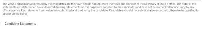 Screenshot of the official California voter guide showing the small text at the bottom of the page, which reads: 

The views and opinions expressed by the candidates are their own and do not represent the views and opinions of the Secretary of State’s ofce. The order of the
statements was determined by randomized drawing. Statements on this page were supplied by the candidates and have not been checked for accuracy by any
ofcial agency. Each statement was voluntarily submitted and paid for by the candidate. Candidates who did not submit statements could otherwise be qualifed to
appear on the ballot.

Candidate Statements