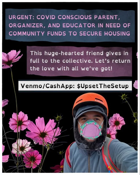 “URGENT: COVID conscious parent, organizer, and educator in need of community funds to secure housing. This huge-hearted friend gives in full to the collective. Let's return the love with all we've got!
Venmo/CashApp: $UpsetTheSetup “

Below/surrounding the text pink and white cosmos grow up around a photo of a Black man with a beard smiling behind a Flo Mask with a decorative floral edge. He is wearing a blue sweatshirt with the hood layered over a hat and under an orange bike helmet.￼