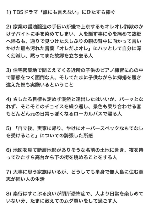 1) TBSドラマ「誰にも言えない」にひたすら捧ぐ

2) 家業の醤油醸造の手伝いが嫌で上京するもオレオレ詐欺のかけ子バイトに手を染めてしまい、人を騙す事に心を痛めて故郷へ帰るも、通りで見つけた久しぶりの親の背中に向かって言いかけた最も汚れた言葉「オレだよオレ」にハッとして自分に深く幻滅し、黙ってまた故郷を立ち去る人

3) 住宅密集地で聞こえてくる近所の子供のピアノ練習に心の中で悪態をつく面倒な人、そしてたまに子供ながらに抑揚を履き違えた奴も実際いるということ

4) さしたる目標も定めず漫然と遠出したはいいが、パーッとなれず、そこそこのチョイスを繰り返し、景色も乗り合わせる客もどんどん元の日常っぽくなるローカルバスで帰る人

5) 「自立後、実家に帰り、やけにオーバースペックなもてなしを受けること」についての誇張した所感

6) 地図を見て断層地形がありそうな名前の土地に赴き、夜を待ってひたすら高台から下の街を眺めることをする人

7) 大事に思う家族はいるが、どうしても単身で無人島に住む意志が固い人の生活

8) 素行はすこぶる良いが閉所恐怖症で、人より日常を楽しめていない分、たまに敢えてのムダ買いをして過ごす人

作者自ら解説しまくってガッカリする方がいたらすみません、音楽は聴き手に解釈を委ねる楽しみの提供ができる形態の表現ですが、ワタシは仕込んだものがそのように受け取ってもらえて嬉しい派なので、どうあるべきかという話になるならばそれは「人それぞれ」と思っております、何卒悪しからず
